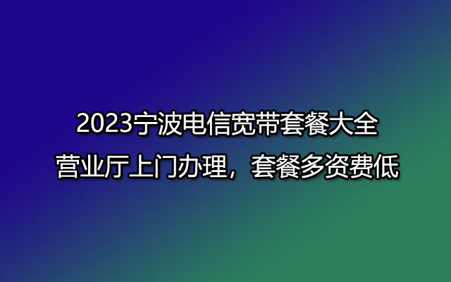 2023宁波电信宽带套餐大全-营业厅上门办理，套餐多资费低