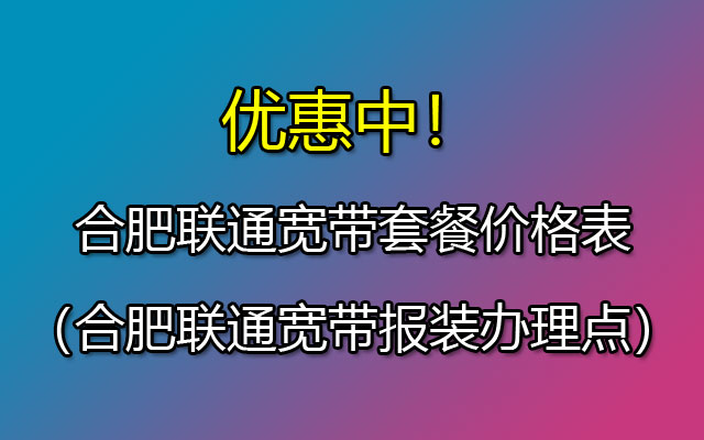 合肥联通宽带套餐价格表（合肥联通宽带报装办理点）