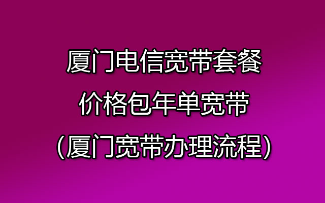 厦门电信宽带套餐价格包年单宽带（厦门宽带办理流程）