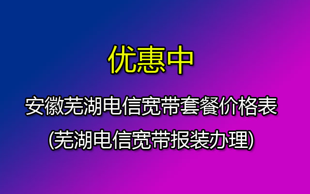 芜湖电信宽带套餐资费一览表2023(安徽芜湖电信宽带报装办理)