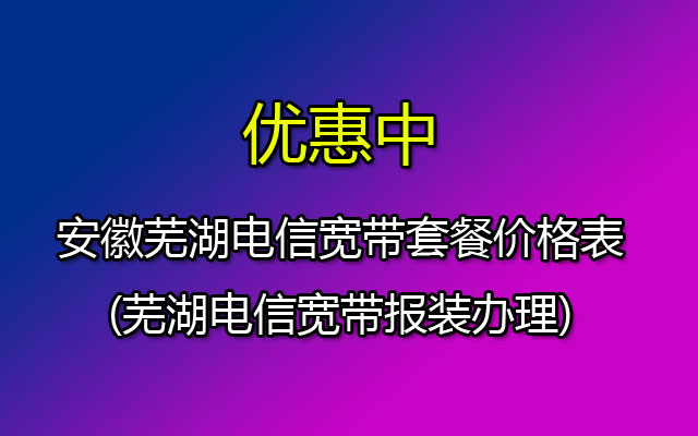 芜湖电信宽带套餐资费一览表2023(安徽芜湖电信宽带报装办理)