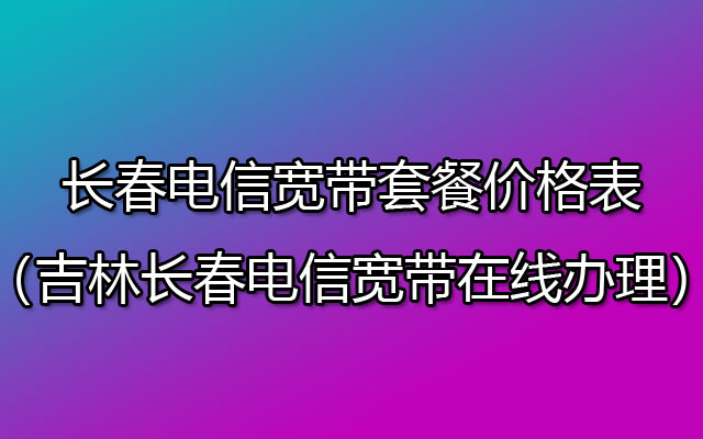 长春电信宽带套餐价格表2023年（吉林长春电信宽带在线办理）