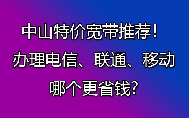 中山特价宽带推荐！办理电信、联通、移动哪个更省钱?中山特价宽带推荐！办理电信、联通、移动哪个更省钱?