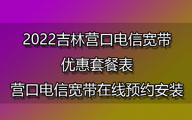 2022吉林营口电信宽带优惠套餐表-营口电信宽带在线预约安装