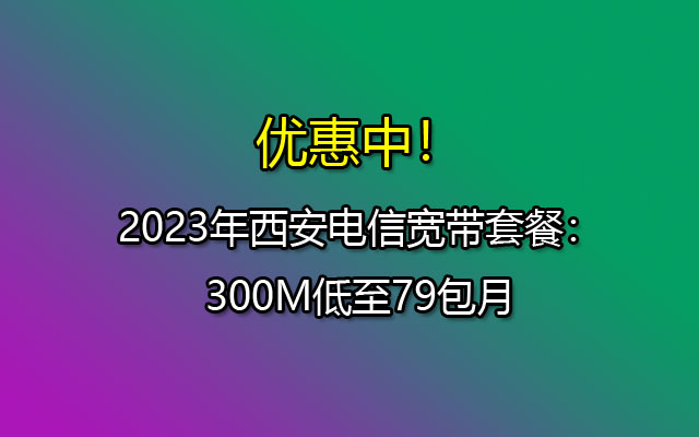 2023年西安电信宽带套餐：300M低至79包月