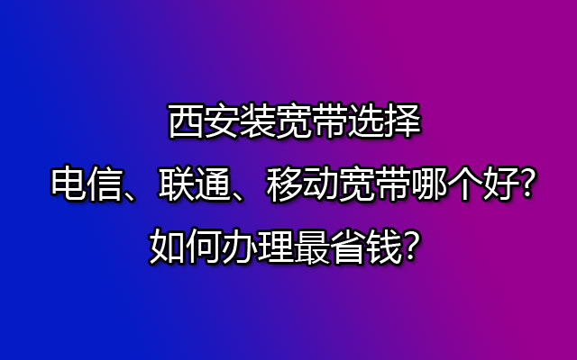 西安装宽带选择电信、联通、移动宽带哪个好?如何办理最省钱？
