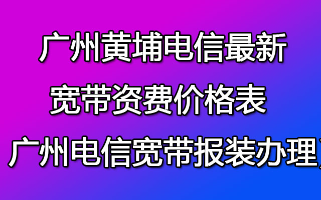  广州黄埔电信最新宽带资费价格表（ 广州电信宽带报装办理）